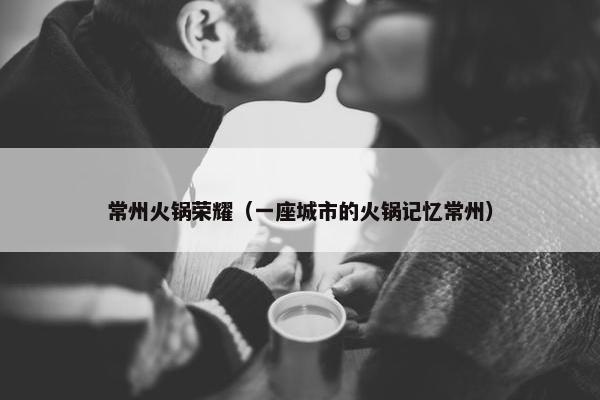 常州火锅荣耀（一座城市的火锅记忆常州）