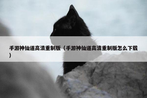 手游神仙道高清重制版（手游神仙道高清重制版怎么下载）
