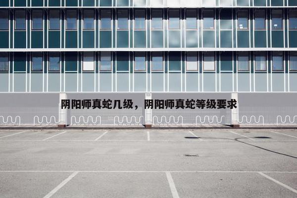 阴阳师真蛇几级，阴阳师真蛇等级要求