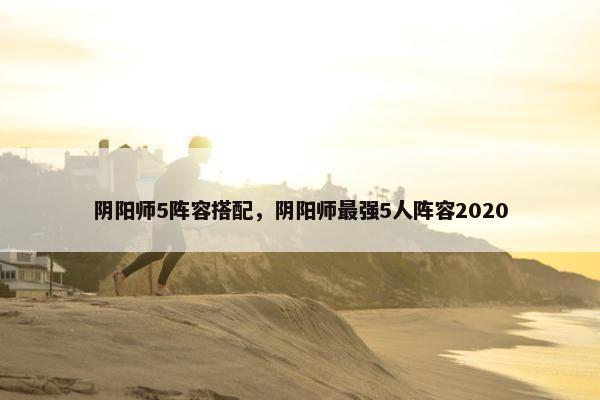 阴阳师5阵容搭配，阴阳师最强5人阵容2020