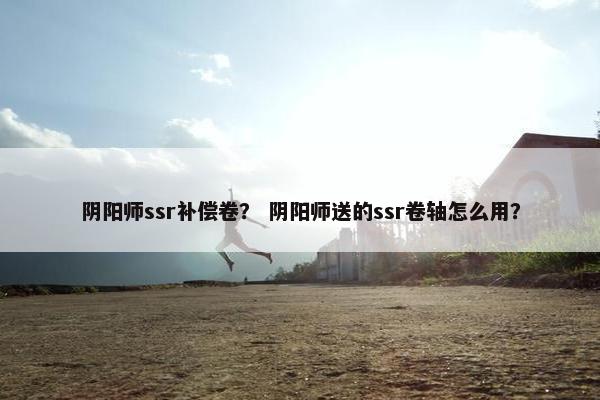阴阳师ssr补偿卷？ 阴阳师送的ssr卷轴怎么用？