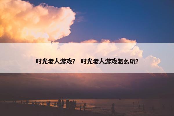 时光老人游戏？ 时光老人游戏怎么玩？