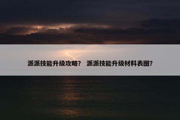 派派技能升级攻略？ 派派技能升级材料表图？