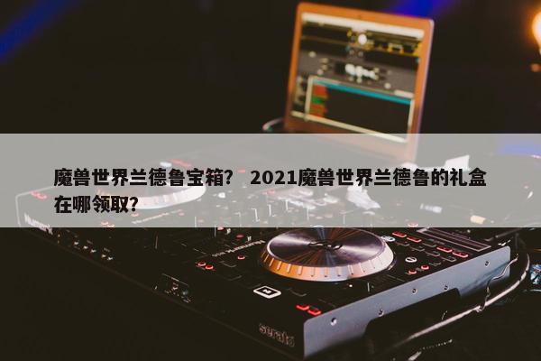 魔兽世界兰德鲁宝箱？ 2021魔兽世界兰德鲁的礼盒在哪领取？