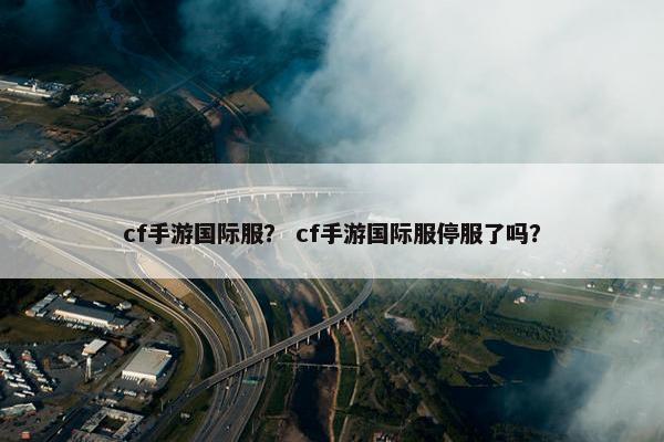 cf手游国际服？ cf手游国际服停服了吗？