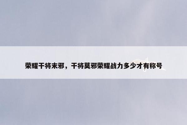 荣耀干将末邪，干将莫邪荣耀战力多少才有称号