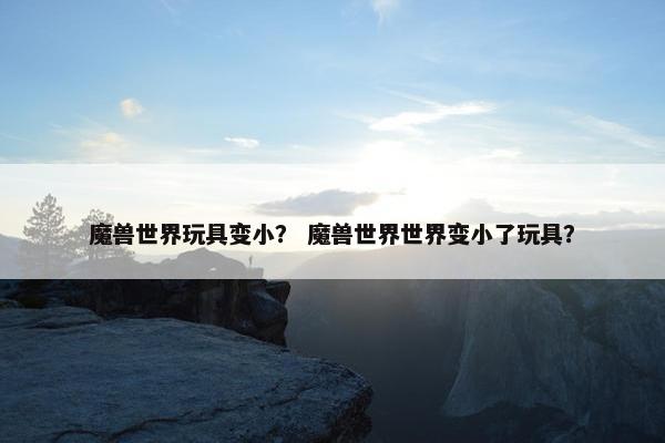 魔兽世界玩具变小？ 魔兽世界世界变小了玩具？