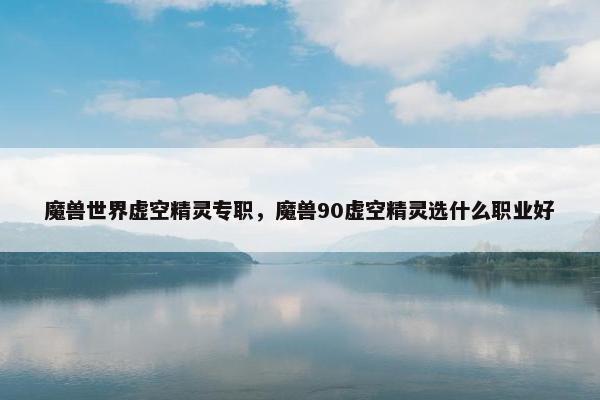 魔兽世界虚空精灵专职，魔兽90虚空精灵选什么职业好