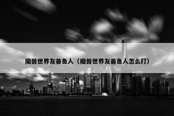 魔兽世界友善鱼人（魔兽世界友善鱼人怎么打）