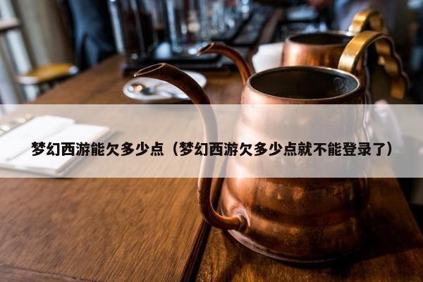 梦幻西游能欠多少点（梦幻西游欠多少点就不能登录了）