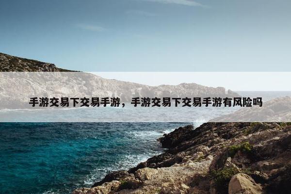 手游交易下交易手游，手游交易下交易手游有风险吗