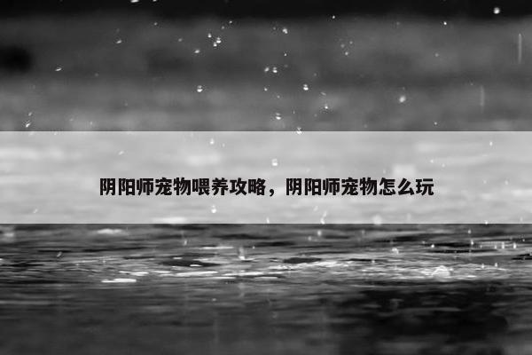 阴阳师宠物喂养攻略，阴阳师宠物怎么玩