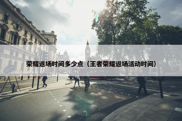 荣耀返场时间多少点（王者荣耀返场活动时间）
