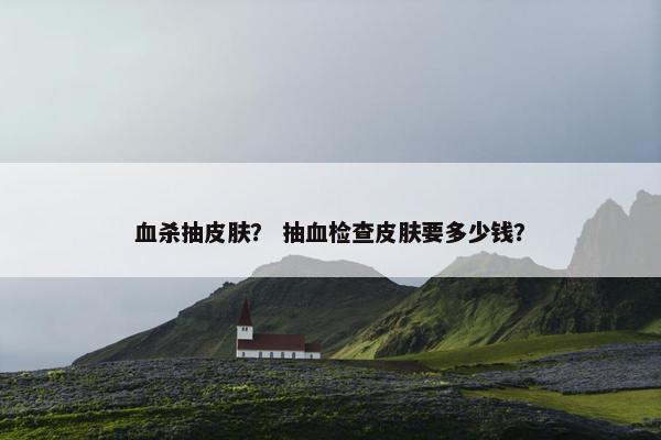 血杀抽皮肤？ 抽血检查皮肤要多少钱？