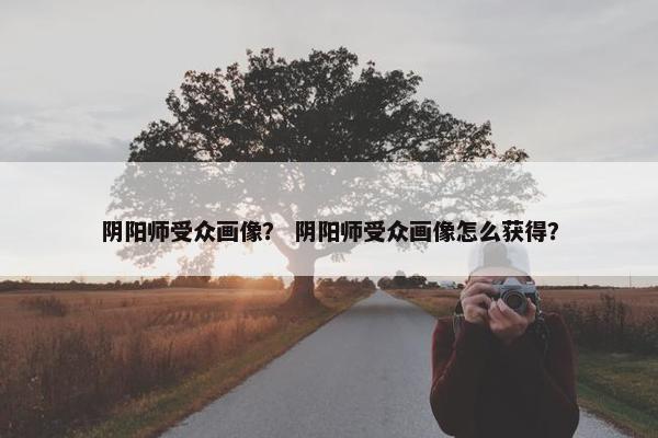 阴阳师受众画像？ 阴阳师受众画像怎么获得？