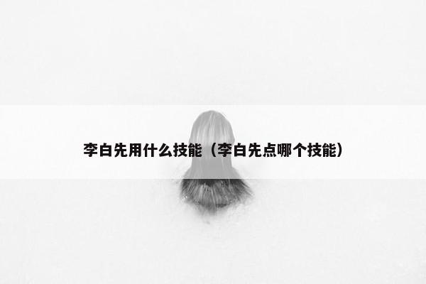 李白先用什么技能（李白先点哪个技能）