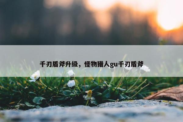 千刃盾斧升级,怪物猎人gu千刃盾斧 千刃盾斧升级,怪物猎人gu千刃盾斧