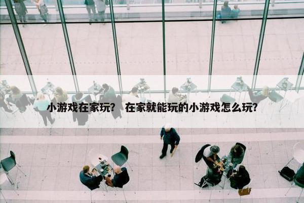 小游戏在家玩？ 在家就能玩的小游戏怎么玩？
