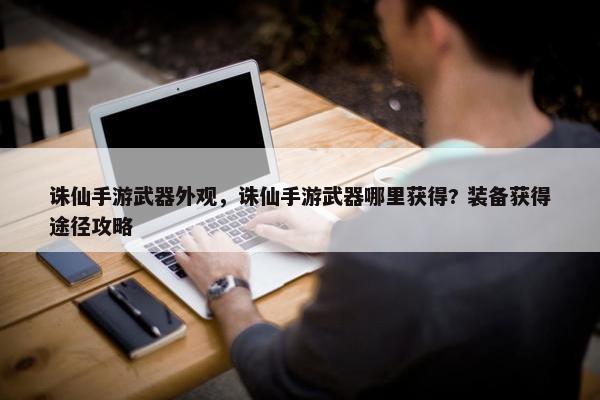 诛仙手游武器外观，诛仙手游武器哪里获得? 装备获得途径攻略
