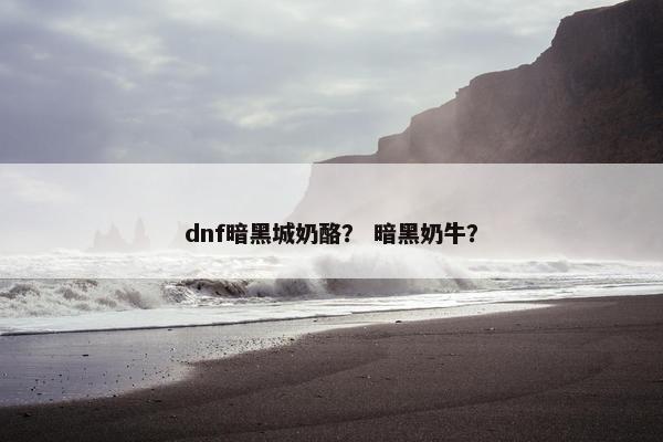 dnf暗黑城奶酪？ 暗黑奶牛？