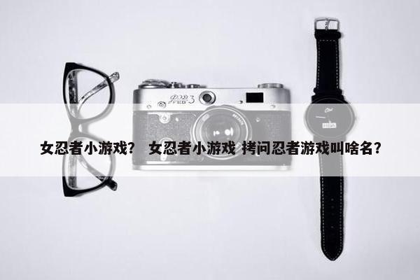 女忍者小游戏？ 女忍者小游戏 拷问忍者游戏叫啥名？