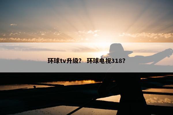 环球tv升级？ 环球电视318？
