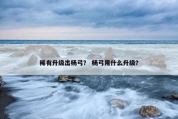 稀有升级出杨弓？ 杨弓用什么升级？