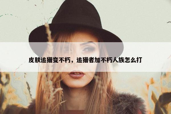 皮肤追猎变不朽，追猎者加不朽人族怎么打