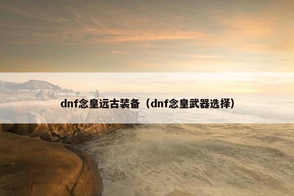 dnf念皇远古装备（dnf念皇武器选择）
