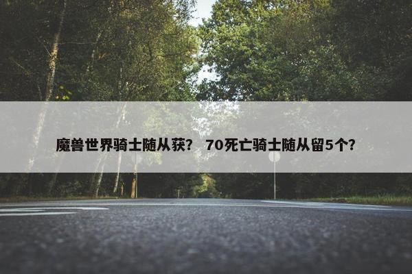魔兽世界骑士随从获？ 70死亡骑士随从留5个？