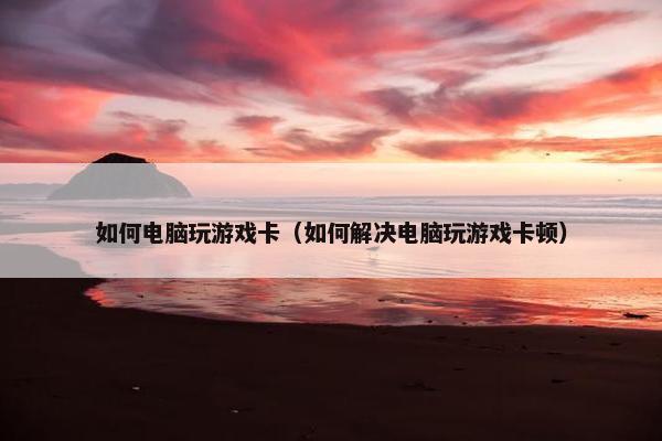 如何电脑玩游戏卡（如何解决电脑玩游戏卡顿）