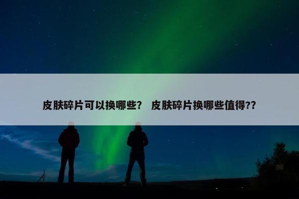 皮肤碎片可以换哪些？ 皮肤碎片换哪些值得?？