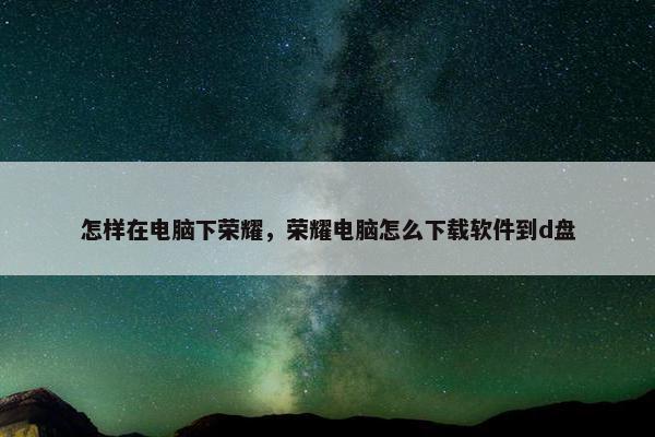 怎样在电脑下荣耀，荣耀电脑怎么下载软件到d盘