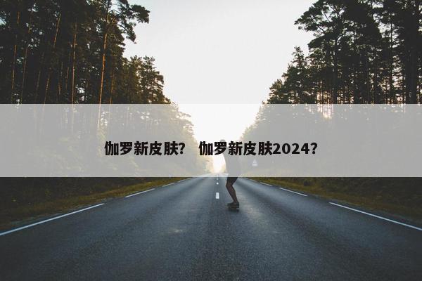 伽罗新皮肤？ 伽罗新皮肤2024？