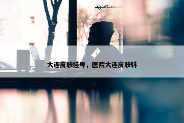 大连皮肤挂号，医院大连皮肤科