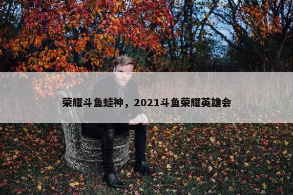 荣耀斗鱼蛙神，2021斗鱼荣耀英雄会