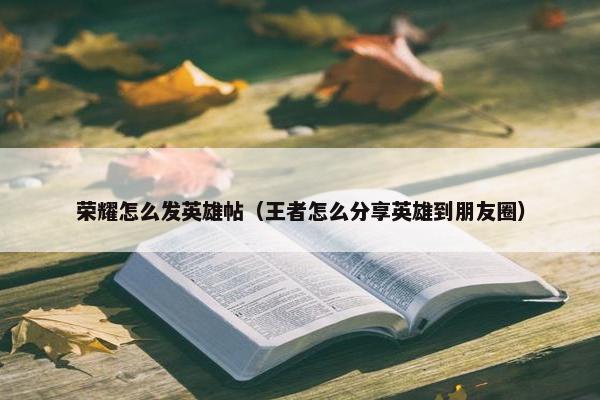 荣耀怎么发英雄帖（王者怎么分享英雄到朋友圈）