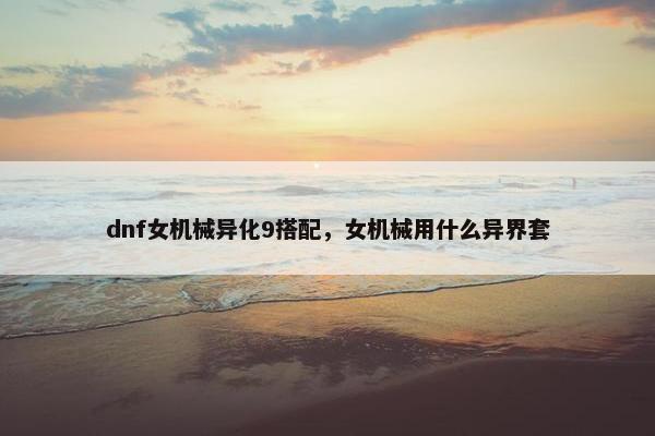 dnf女机械异化9搭配，女机械用什么异界套