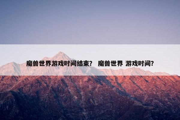 魔兽世界游戏时间结束？ 魔兽世界 游戏时间？