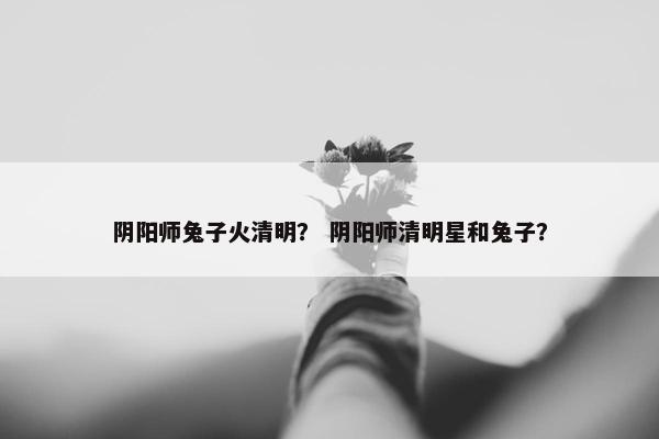 阴阳师兔子火清明？ 阴阳师清明星和兔子？