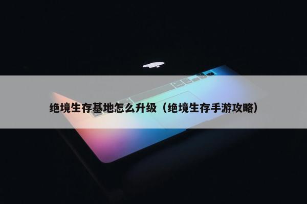 绝境生存基地怎么升级（绝境生存手游攻略）
