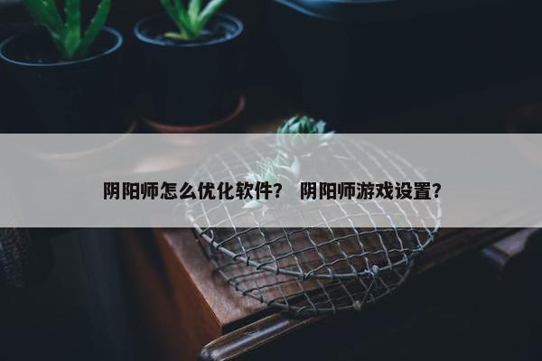 阴阳师怎么优化软件？ 阴阳师游戏设置？