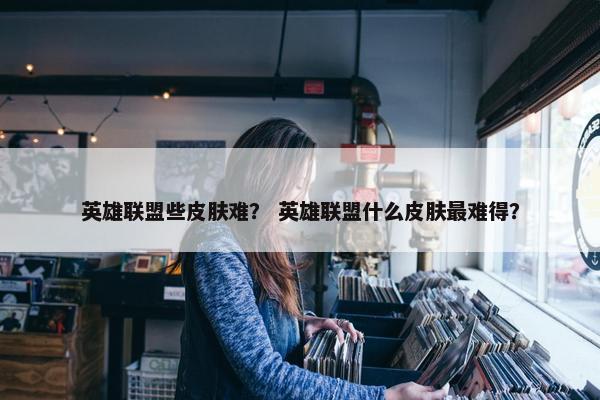 英雄联盟些皮肤难？ 英雄联盟什么皮肤最难得？