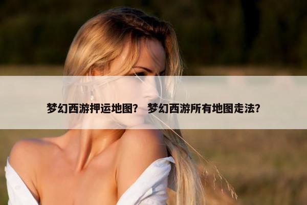 梦幻西游押运地图？ 梦幻西游所有地图走法？