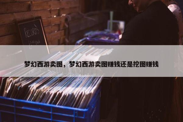 梦幻西游卖图，梦幻西游卖图赚钱还是挖图赚钱