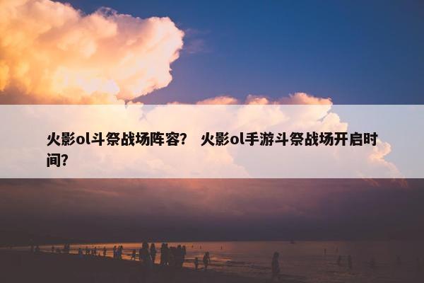 火影ol斗祭战场阵容？ 火影ol手游斗祭战场开启时间？