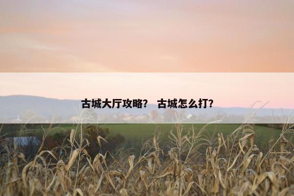 古城大厅攻略？ 古城怎么打？