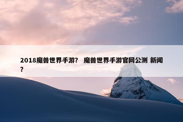 2018魔兽世界手游？ 魔兽世界手游官网公测 新闻？