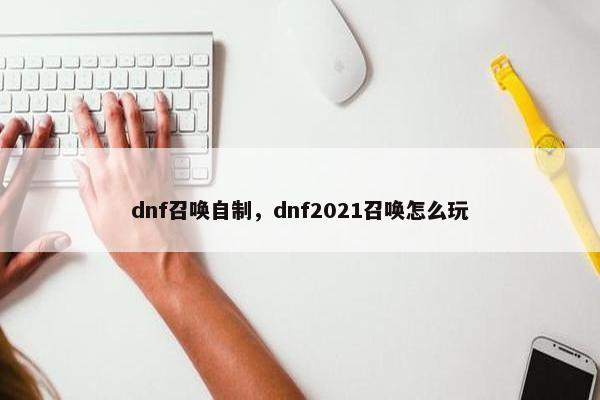 dnf召唤自制，dnf2021召唤怎么玩
