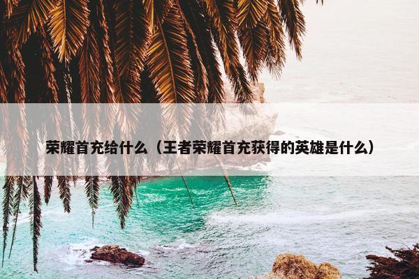 荣耀首充给什么（王者荣耀首充获得的英雄是什么）